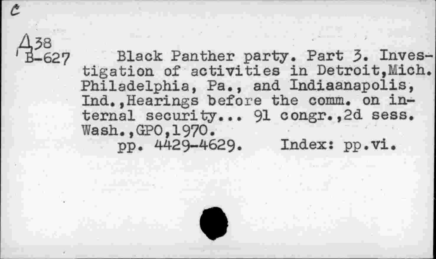 ﻿c.
4^8
' B-627 Black Panther party. Part 5. Investigation of activities in Detroit,Mich. Philadelphia, Pa., and Indiaanapolis, Ind.»Hearings before the comm, on internal security... 91 congr.,2d sess. Wash.,GPO,1970.
pp. 4429-4629. Index: pp.vi.